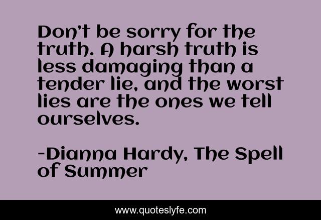 Don’t be sorry for the truth. A harsh truth is less damaging than a tender lie, and the worst lies are the ones we tell ourselves.
