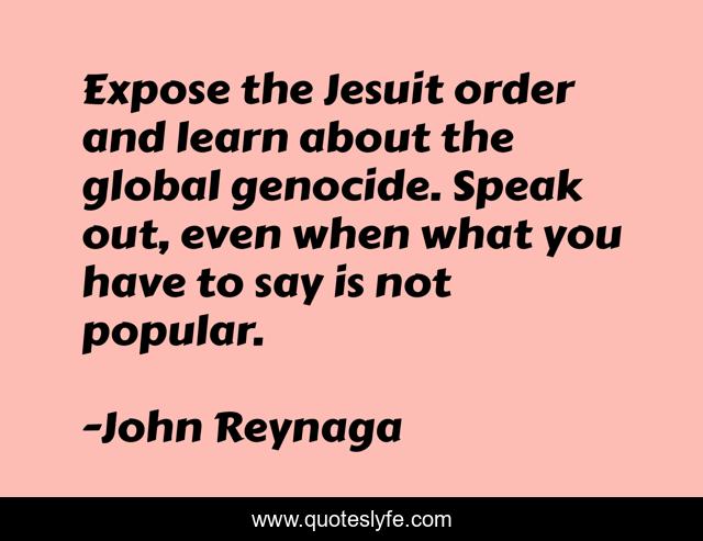 Expose the Jesuit order and learn about the global genocide. Speak out, even when what you have to say is not popular.