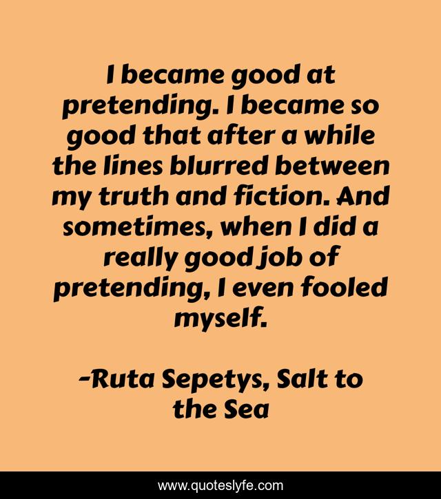 I became good at pretending. I became so good that after a while the lines blurred between my truth and fiction. And sometimes, when I did a really good job of pretending, I even fooled myself.