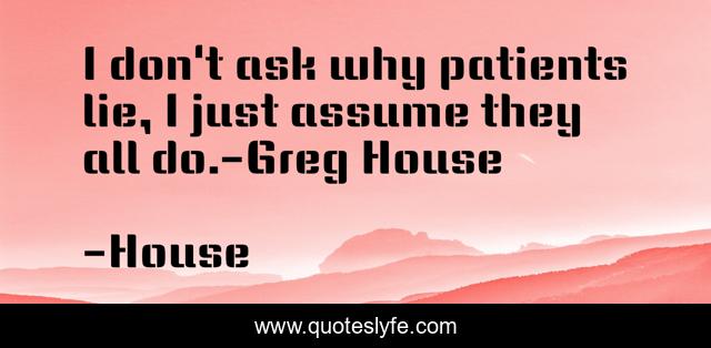 I don't ask why patients lie, I just assume they all do.-Greg House