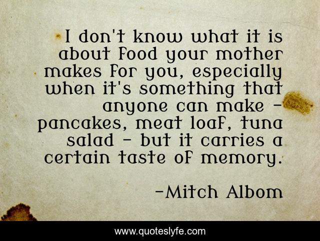 I don't know what it is about food your mother makes for you, especially when it's something that anyone can make - pancakes, meat loaf, tuna salad - but it carries a certain taste of memory.