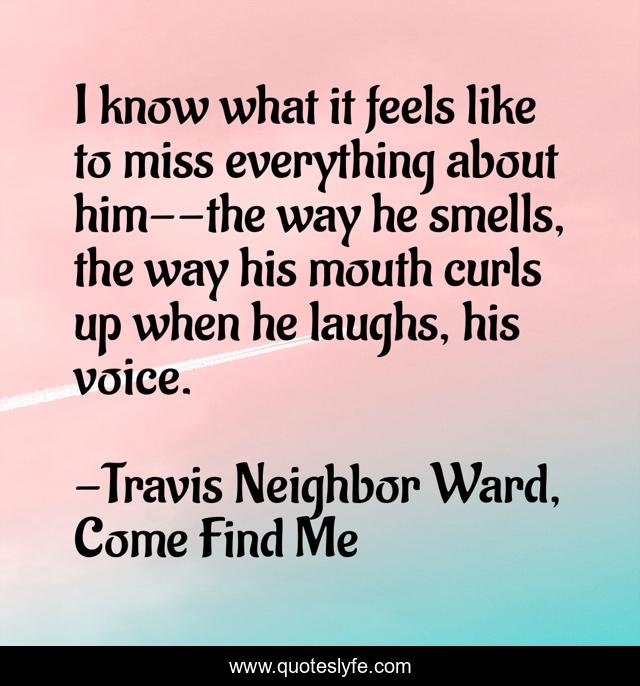 I know what it feels like to miss everything about him--the way he smells, the way his mouth curls up when he laughs, his voice.