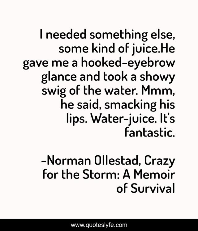 I needed something else, some kind of juice.He gave me a hooked-eyebrow glance and took a showy swig of the water. Mmm, he said, smacking his lips. Water-juice. It's fantastic.