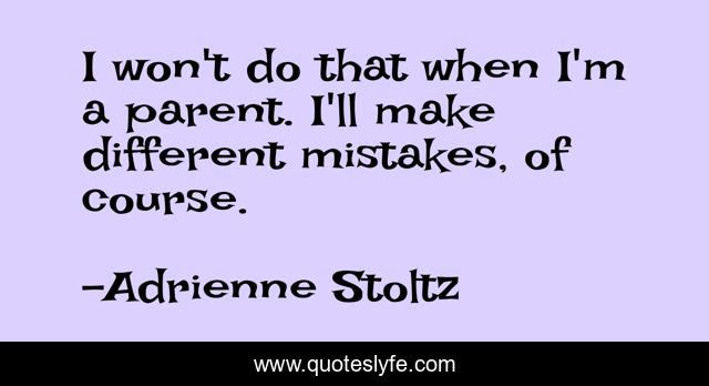 I won't do that when I'm a parent. I'll make different mistakes, of course.