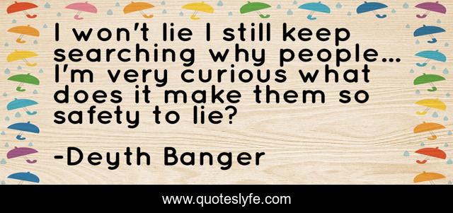I won't lie I still keep searching why people... I'm very curious what does it make them so safety to lie?