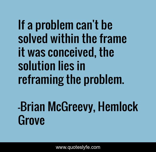 If a problem can't be solved within the frame it was conceived, the solution lies in reframing the problem.