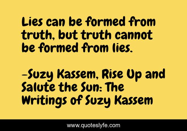 Lies can be formed from truth, but truth cannot be formed from lies.
