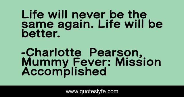 Life will never be the same again. Life will be better.
