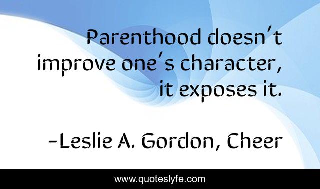 Parenthood doesn’t improve one’s character, it exposes it.