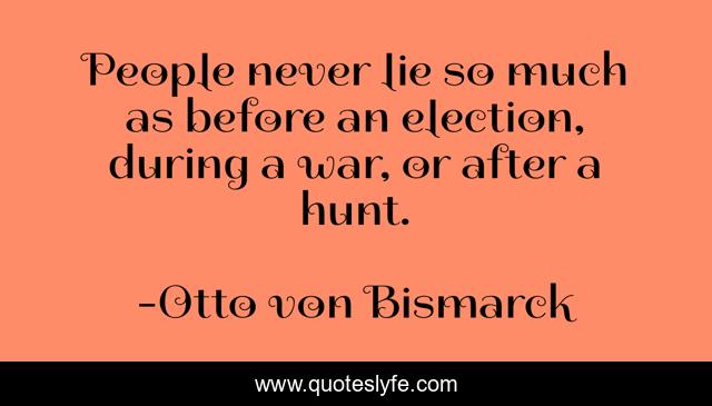 People never lie so much as before an election, during a war, or after a hunt.