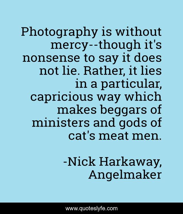 Photography is without mercy--though it's nonsense to say it does not lie. Rather, it lies in a particular, capricious way which makes beggars of ministers and gods of cat's meat men.