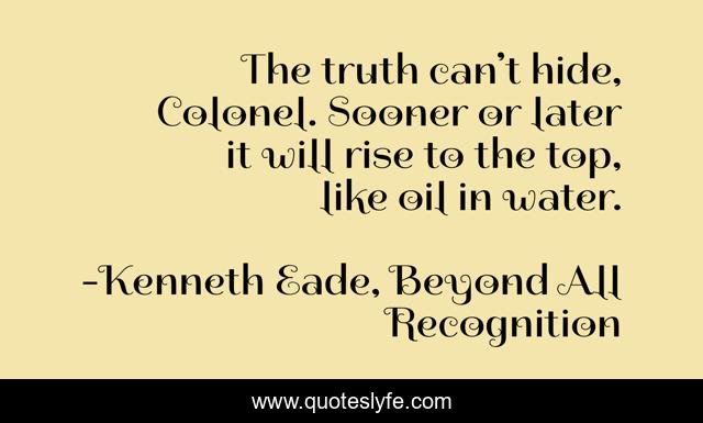 The truth can’t hide, Colonel. Sooner or later it will rise to the top, like oil in water.