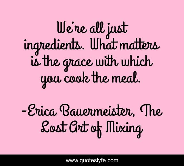 We’re all just ingredients. What matters is the grace with which you cook the meal.