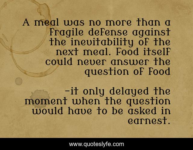 A meal was no more than a fragile defense against the inevitability of the next meal. Food itself could never answer the question of food