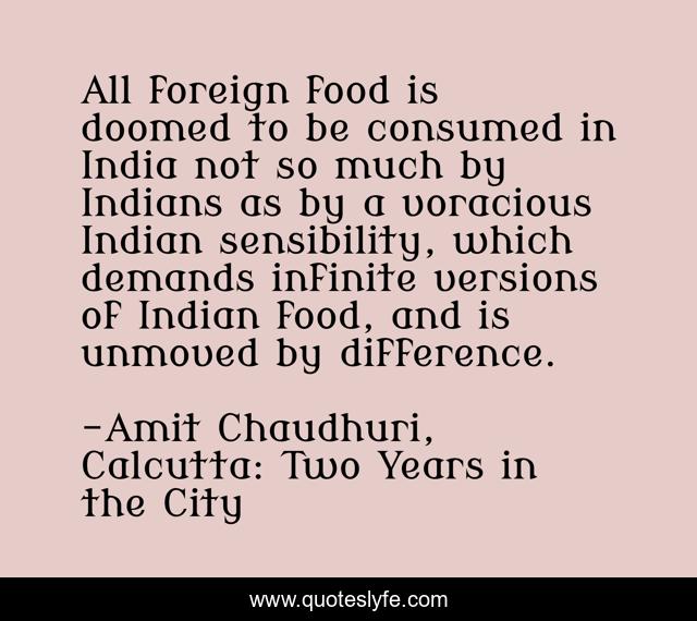 All foreign food is doomed to be consumed in India not so much by Indians as by a voracious Indian sensibility, which demands infinite versions of Indian food, and is unmoved by difference.