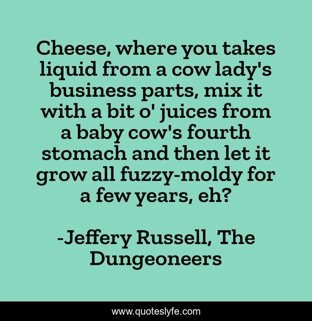 Cheese, where you takes liquid from a cow lady's business parts, mix it with a bit o' juices from a baby cow's fourth stomach and then let it grow all fuzzy-moldy for a few years, eh?