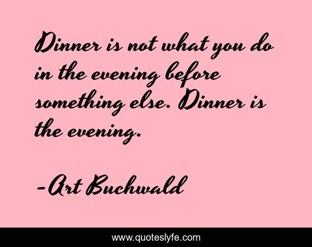 Dinner is not what you do in the evening before something else. Dinner is the evening.