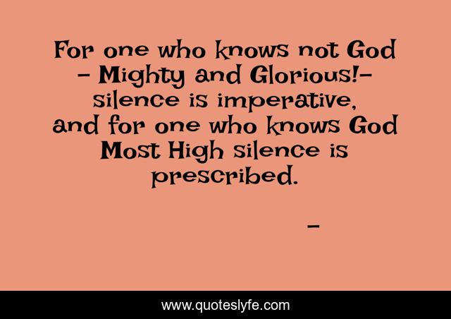 For one who knows not God – Mighty and Glorious!- silence is imperative, and for one who knows God Most High silence is prescribed.