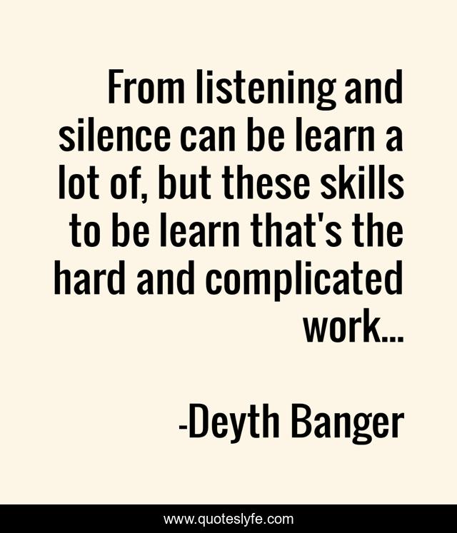 From listening and silence can be learn a lot of, but these skills to be learn that's the hard and complicated work...