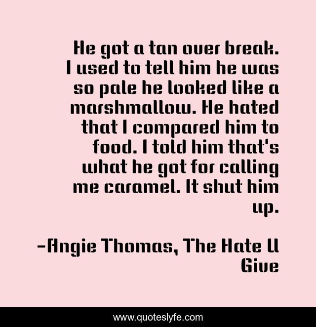 He got a tan over break. I used to tell him he was so pale he looked like a marshmallow. He hated that I compared him to food. I told him that's what he got for calling me caramel. It shut him up.