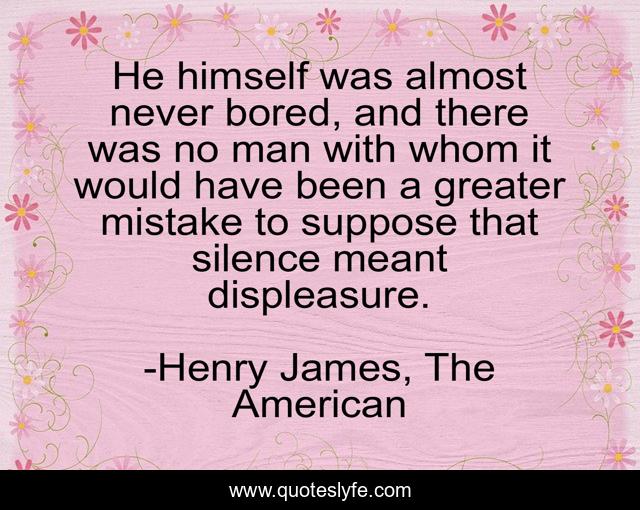 He himself was almost never bored, and there was no man with whom it would have been a greater mistake to suppose that silence meant displeasure.