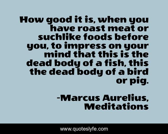 How good it is, when you have roast meat or suchlike foods before you, to impress on your mind that this is the dead body of a fish, this the dead body of a bird or pig.