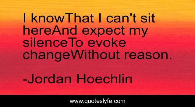 I knowThat I can't sit hereAnd expect my silenceTo evoke changeWithout reason.