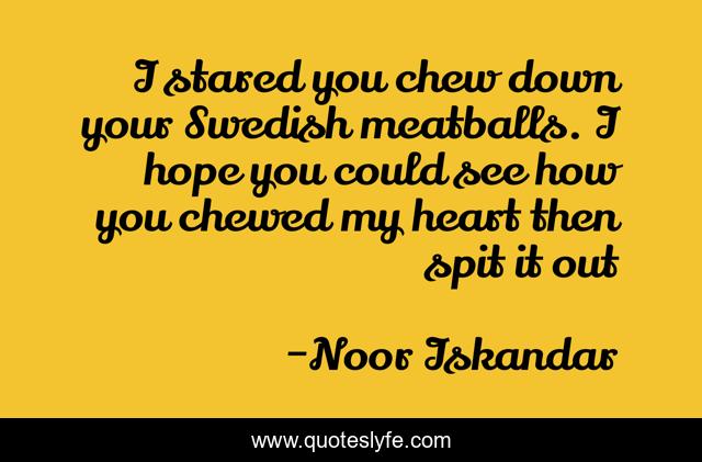 I stared you chew down your Swedish meatballs. I hope you could see how you chewed my heart then spit it out