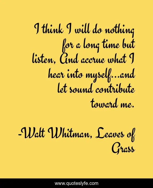 I think I will do nothing for a long time but listen, And accrue what I hear into myself...and let sound contribute toward me.