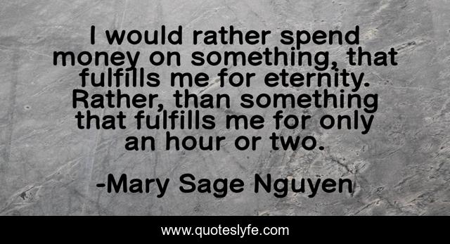 I would rather spend money on something, that fulfills me for eternity. Rather, than something that fulfills me for only an hour or two.