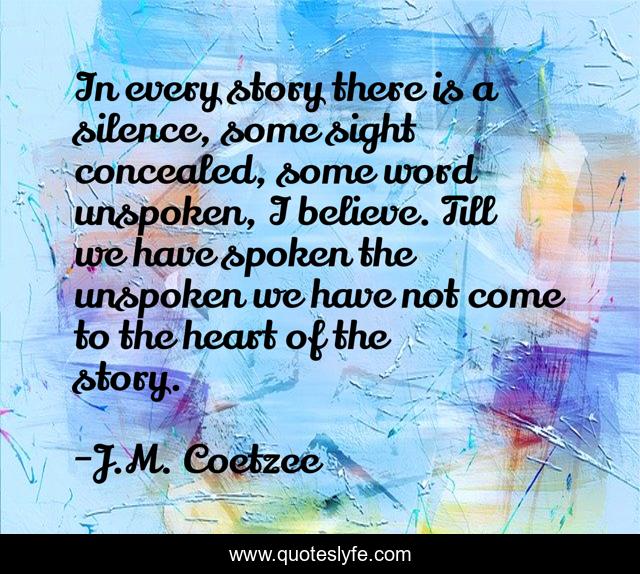 In every story there is a silence, some sight concealed, some word unspoken, I believe. Till we have spoken the unspoken we have not come to the heart of the story.