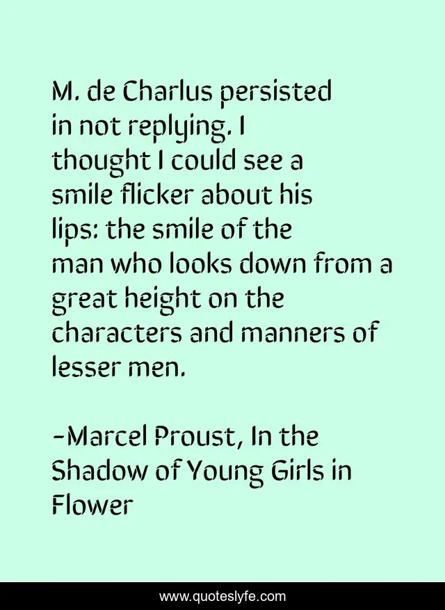 M. de Charlus persisted in not replying. I thought I could see a smile flicker about his lips: the smile of the man who looks down from a great height on the characters and manners of lesser men.