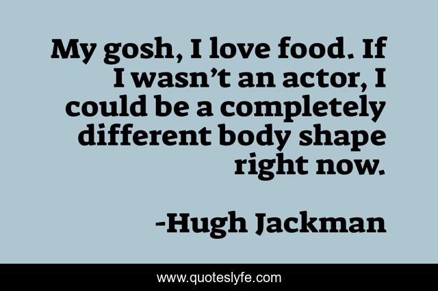 My gosh, I love food. If I wasn’t an actor, I could be a completely different body shape right now.