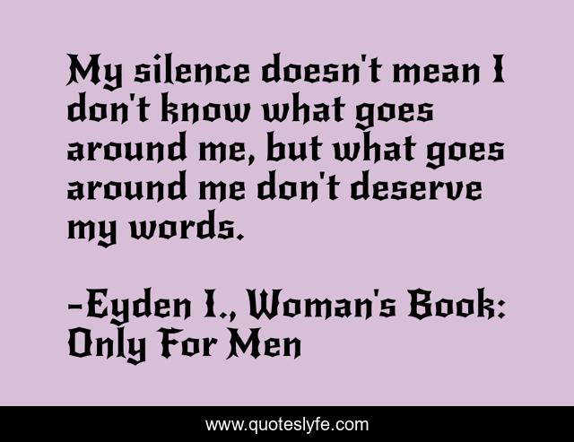 My silence doesn't mean I don't know what goes around me, but what goes around me don't deserve my words.