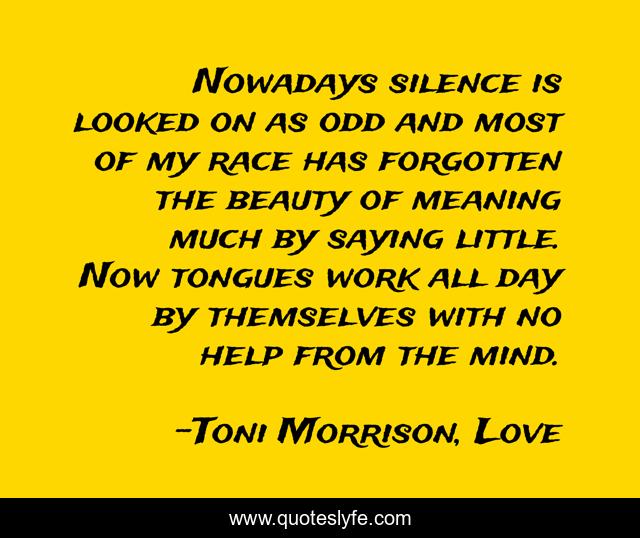 Nowadays silence is looked on as odd and most of my race has forgotten the beauty of meaning much by saying little. Now tongues work all day by themselves with no help from the mind.