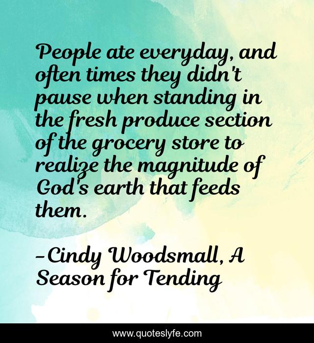 People ate everyday, and often times they didn't pause when standing in the fresh produce section of the grocery store to realize the magnitude of God's earth that feeds them.