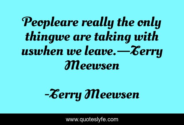 Peopleare really the only thingwe are taking with uswhen we leave.—Terry Meewsen