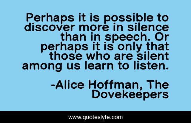 Perhaps it is possible to discover more in silence than in speech. Or perhaps it is only that those who are silent among us learn to listen.