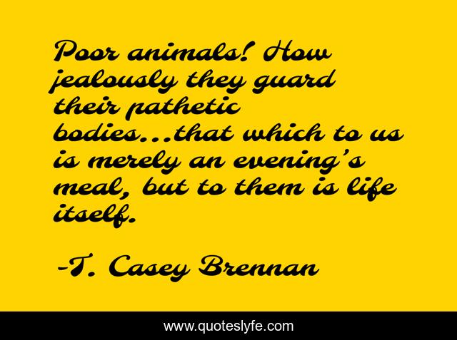 Poor animals! How jealously they guard their pathetic bodies…that which to us is merely an evening’s meal, but to them is life itself.