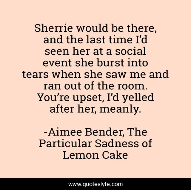 Sherrie would be there, and the last time I’d seen her at a social event she burst into tears when she saw me and ran out of the room. You’re upset, I’d yelled after her, meanly.