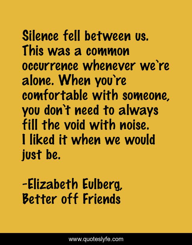 Silence fell between us. This was a common occurrence whenever we’re alone. When you’re comfortable with someone, you don’t need to always fill the void with noise. I liked it when we would just be.
