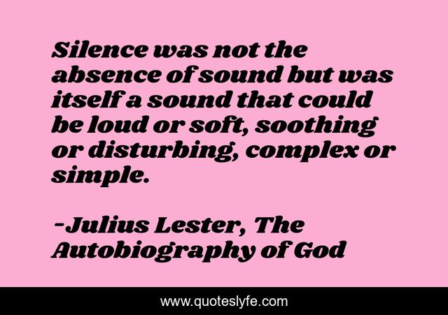 Silence was not the absence of sound but was itself a sound that could be loud or soft, soothing or disturbing, complex or simple.