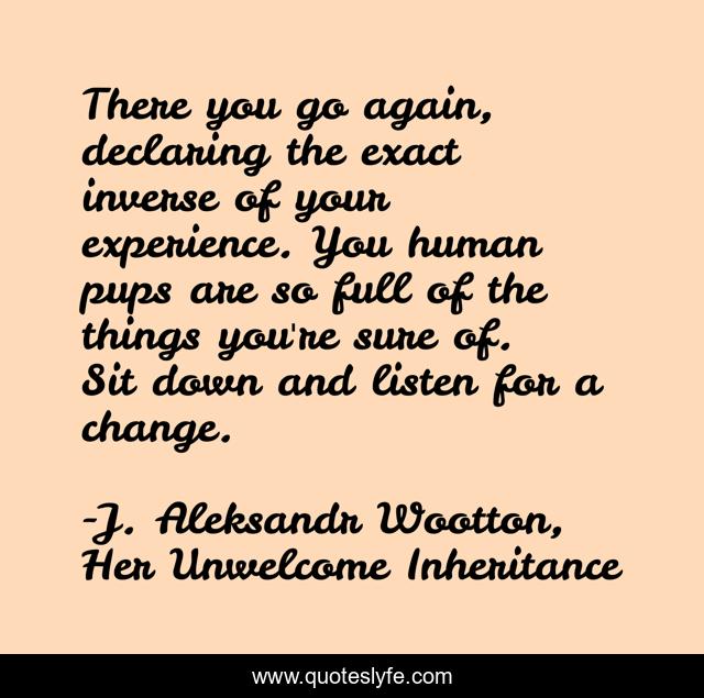 There you go again, declaring the exact inverse of your experience. You human pups are so full of the things you're sure of. Sit down and listen for a change.