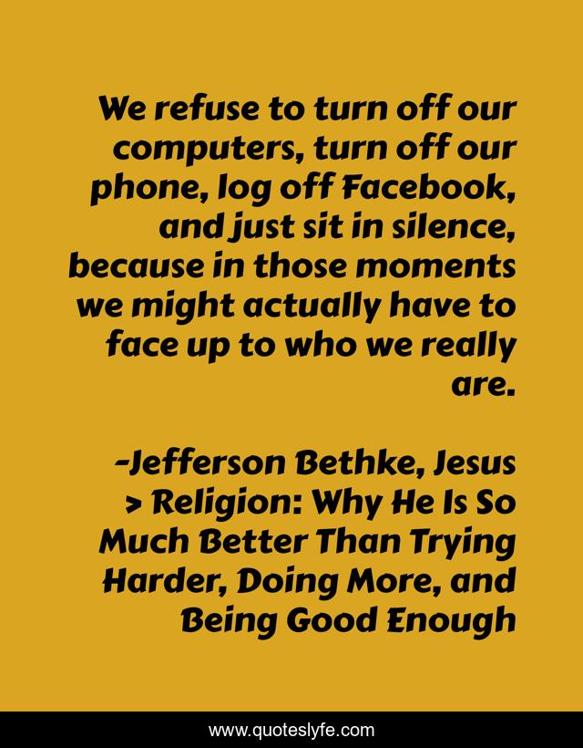 We refuse to turn off our computers, turn off our phone, log off Facebook, and just sit in silence, because in those moments we might actually have to face up to who we really are.