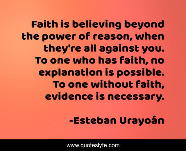 Faith is believing beyond the power of reason, when they're all against you. To one who has faith, no explanation is possible. To one without faith, evidence is necessary.
