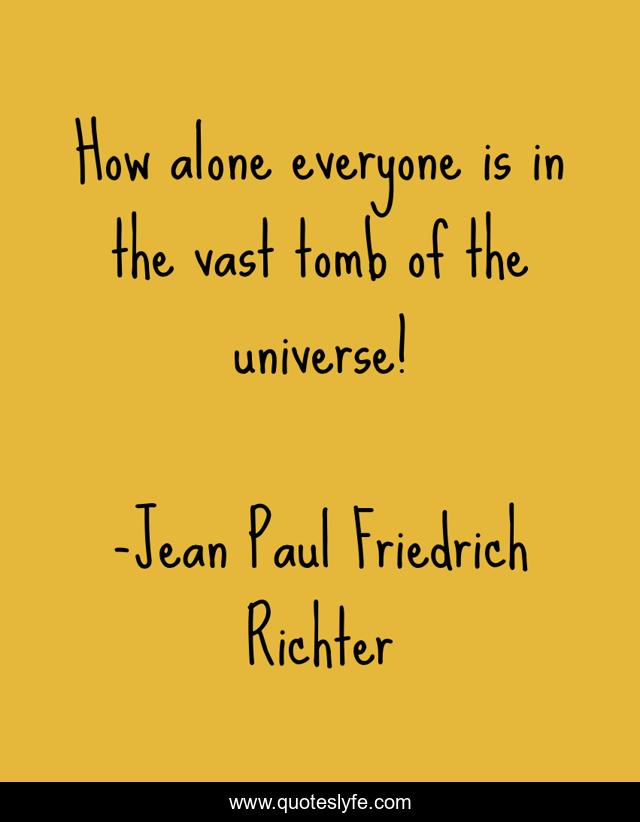 How alone everyone is in the vast tomb of the universe!