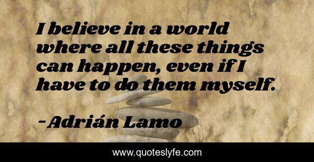 I believe in a world where all these things can happen, even if I have to do them myself.