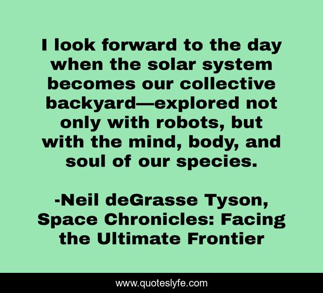 I look forward to the day when the solar system becomes our collective backyard—explored not only with robots, but with the mind, body, and soul of our species.