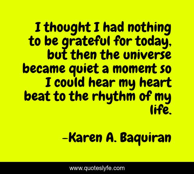 I thought I had nothing to be grateful for today, but then the universe became quiet a moment so I could hear my heart beat to the rhythm of my life.