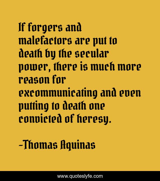 If forgers and malefactors are put to death by the secular power, there is much more reason for excommunicating and even putting to death one convicted of heresy.
